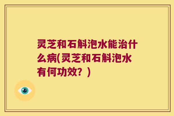 灵芝和石斛泡水能治什么病(灵芝和石斛泡水有何功效？)