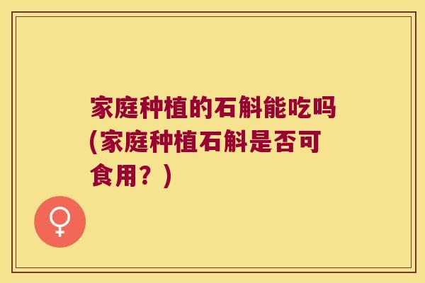 家庭种植的石斛能吃吗(家庭种植石斛是否可食用？)