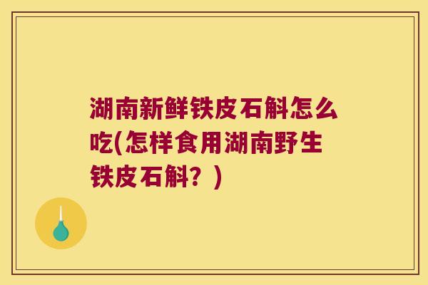 湖南新鲜铁皮石斛怎么吃(怎样食用湖南野生铁皮石斛？)