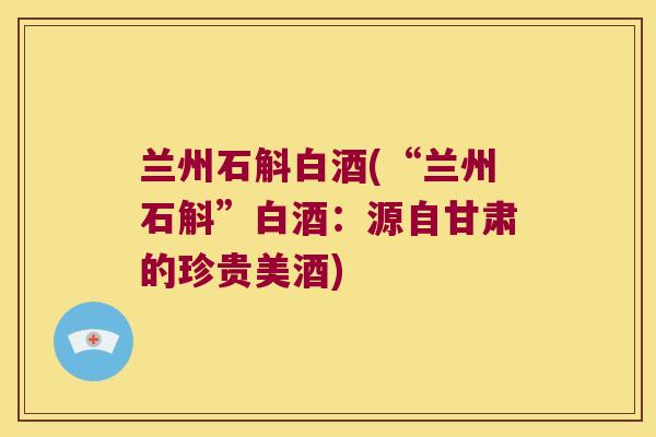 兰州石斛白酒(“兰州石斛”白酒：源自甘肃的珍贵美酒)