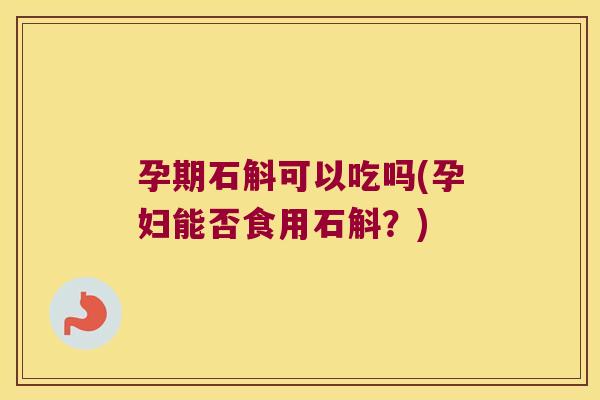 孕期石斛可以吃吗(孕妇能否食用石斛？)