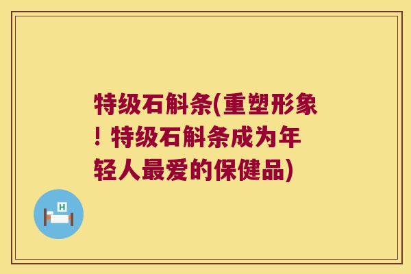 特级石斛条(重塑形象! 特级石斛条成为年轻人最爱的保健品)