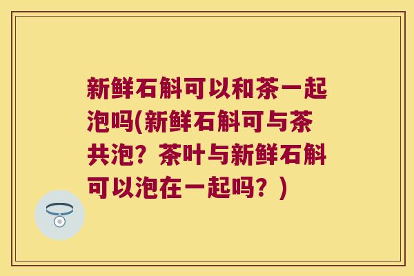新鲜石斛可以和茶一起泡吗(新鲜石斛可与茶共泡？茶叶与新鲜石斛可以泡在一起吗？)