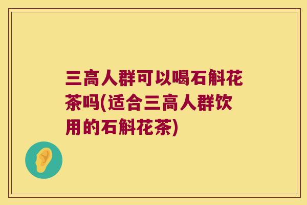 三高人群可以喝石斛花茶吗(适合三高人群饮用的石斛花茶)