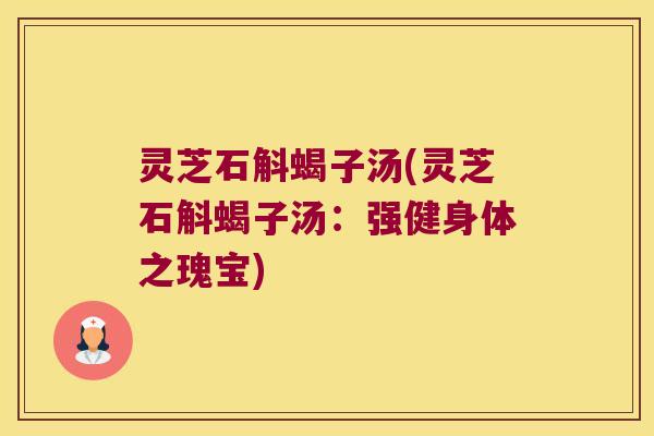 灵芝石斛蝎子汤(灵芝石斛蝎子汤:强健身体之瑰宝) 灵芝石斛蝎子汤(灵芝石斛蝎子汤:强健身体之瑰宝)