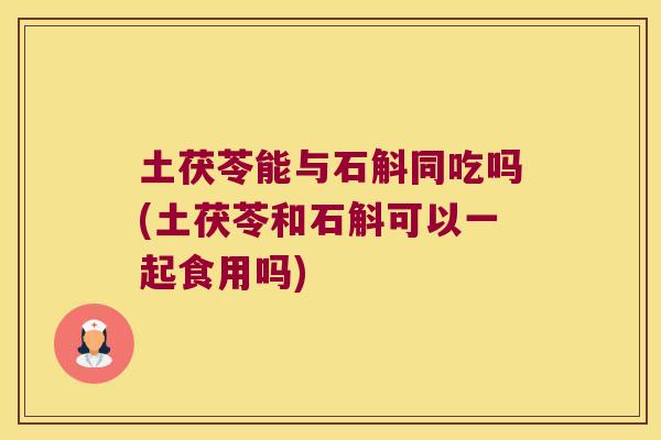 土茯苓能与石斛同吃吗(土茯苓和石斛可以一起食用吗)
