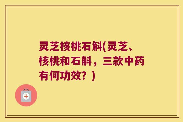 灵芝核桃石斛(灵芝、核桃和石斛，三款有何功效？)