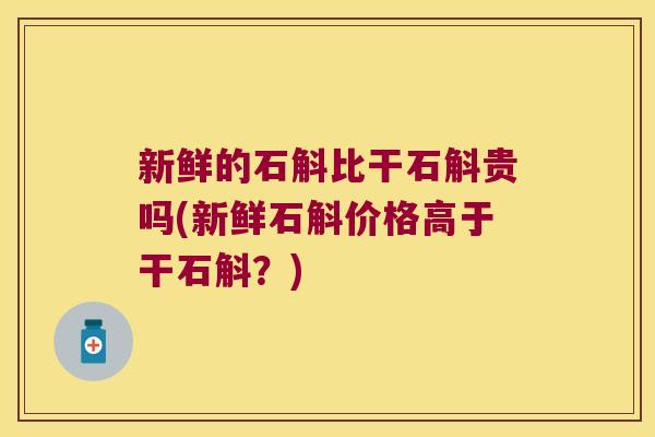 新鲜的石斛比干石斛贵吗(新鲜石斛价格高于干石斛？)