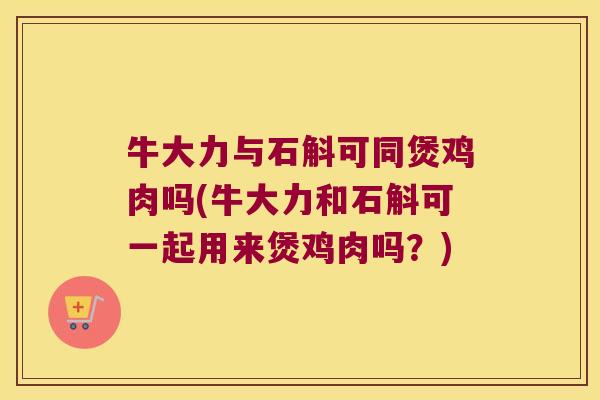 牛大力与石斛可同煲鸡肉吗(牛大力和石斛可一起用来煲鸡肉吗？)