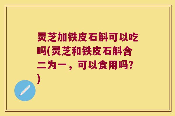 灵芝加铁皮石斛可以吃吗(灵芝和铁皮石斛合二为一，可以食用吗？)