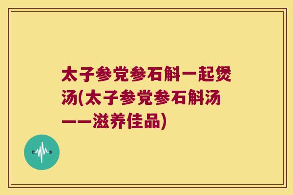 太子参党参石斛一起煲汤(太子参党参石斛汤——滋养佳品)