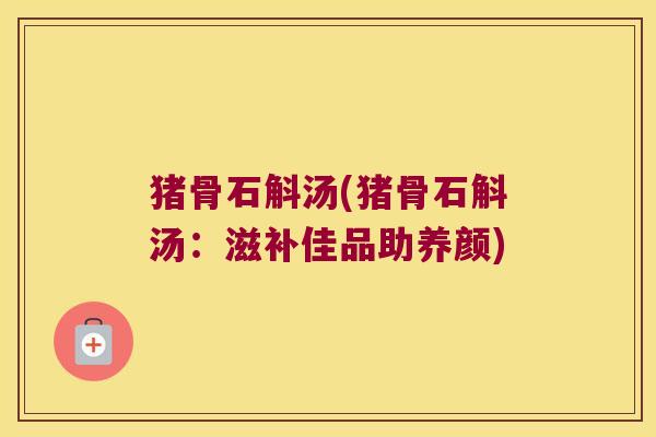 猪骨石斛汤(猪骨石斛汤：滋补佳品助养颜)