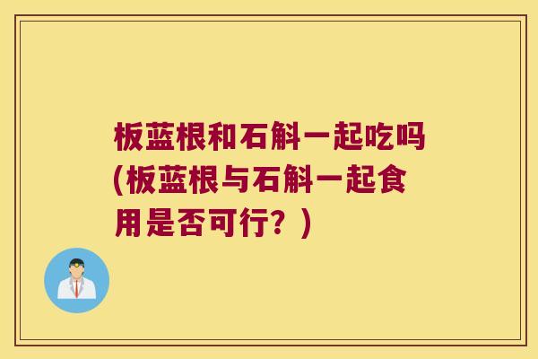 板蓝根和石斛一起吃吗(板蓝根与石斛一起食用是否可行？)
