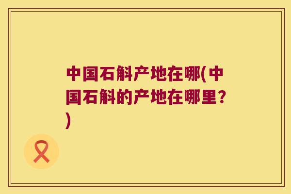 中国石斛产地在哪(中国石斛的产地在哪里？)