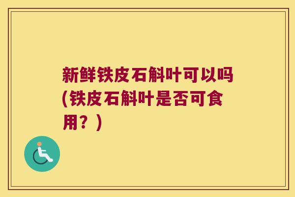 新鲜铁皮石斛叶可以吗(铁皮石斛叶是否可食用？)