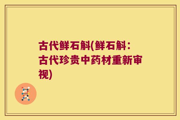 古代鲜石斛(鲜石斛：古代珍贵中药材重新审视)