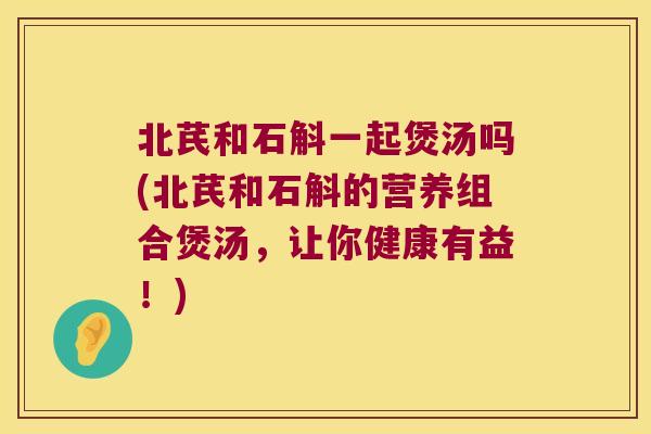 北芪和石斛一起煲汤吗(北芪和石斛的营养组合煲汤，让你健康有益！)