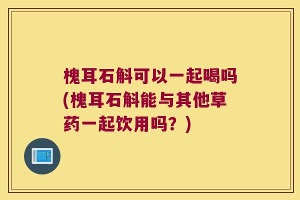 槐耳石斛可以一起喝吗(槐耳石斛能与其他草药一起饮用吗？)