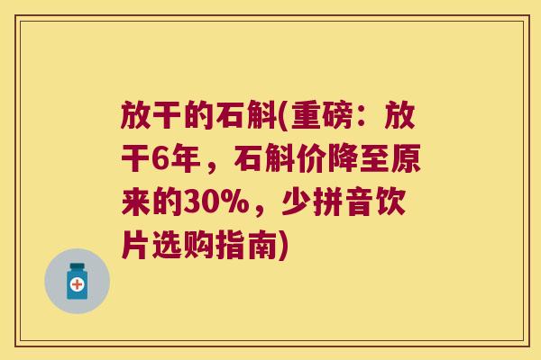 放干的石斛(重磅：放干6年，石斛价降至原来的30%，少拼音饮片选购指南)