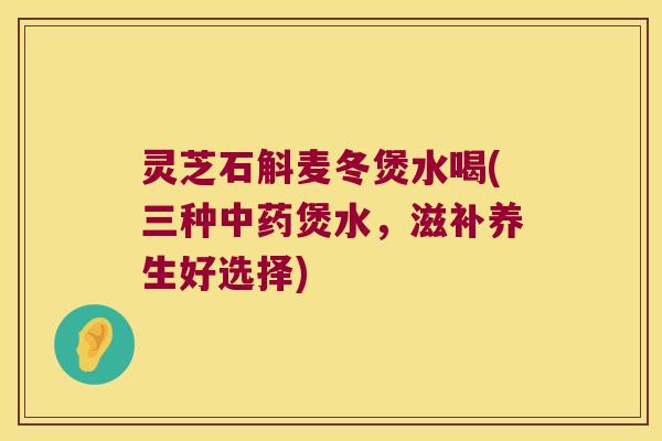 灵芝石斛麦冬煲水喝(三种中药煲水，滋补养生好选择)