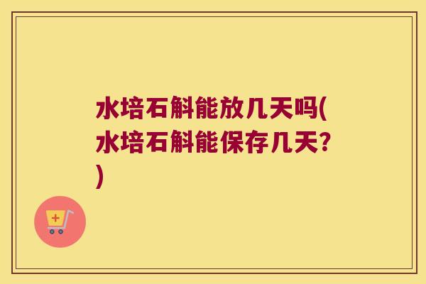 水培石斛能放几天吗(水培石斛能保存几天？)