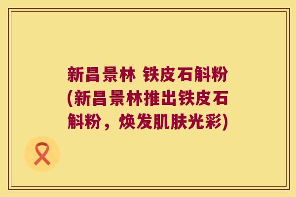 新昌景林 铁皮石斛粉(新昌景林推出铁皮石斛粉，焕发肌肤光彩)