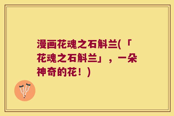 漫画花魂之石斛兰(「花魂之石斛兰」,一朵神奇的花!) 漫画花魂之石斛兰(「花魂之石斛兰」,一朵神奇的花!)