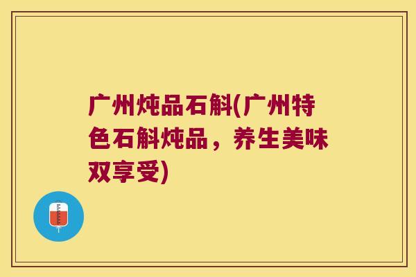 广州炖品石斛(广州特色石斛炖品，养生美味双享受)