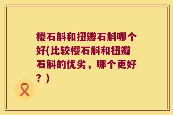 樱石斛和扭瓣石斛哪个好(比较樱石斛和扭瓣石斛的优劣，哪个更好？)