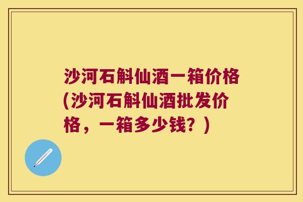 沙河石斛仙酒一箱价格(沙河石斛仙酒批发价格，一箱多少钱？)