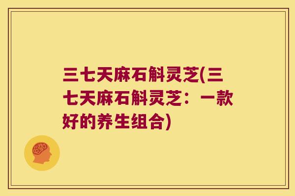 三七天麻石斛灵芝(三七天麻石斛灵芝：一款好的养生组合)
