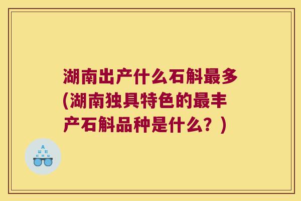 湖南出产什么石斛最多(湖南独具特色的最丰产石斛品种是什么？)