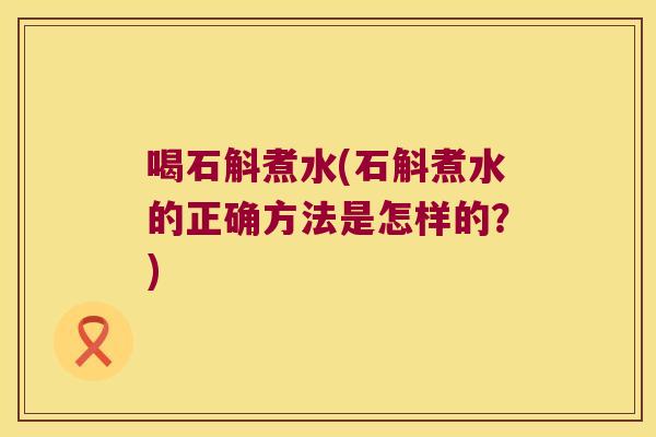 喝石斛煮水(石斛煮水的正确方法是怎样的？)