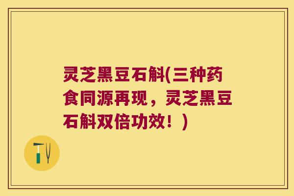 灵芝黑豆石斛(三种药食同源再现，灵芝黑豆石斛双倍功效！)