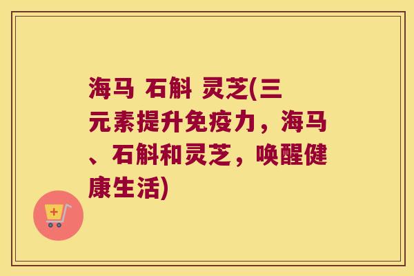 海马 石斛 灵芝(三元素提升免疫力，海马、石斛和灵芝，唤醒健康生活)