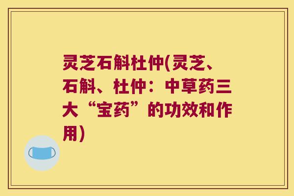 灵芝石斛杜仲(灵芝、石斛、杜仲:中草药三大“宝药”的功效和作用) 灵芝石斛杜仲(灵芝、石斛、杜仲:中草药三大“宝药”的功效和作用)