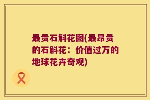 最贵石斛花图(最昂贵的石斛花：价值过万的地球花卉奇观)
