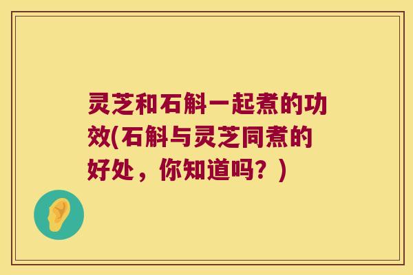 灵芝和石斛一起煮的功效(石斛与灵芝同煮的好处,你知道吗?) 灵芝和石斛一起煮的功效(石斛与灵芝同煮的好处,你知道吗?)