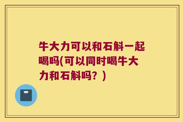 牛大力可以和石斛一起喝吗(可以同时喝牛大力和石斛吗？)