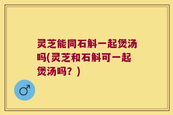 灵芝能同石斛一起煲汤吗(灵芝和石斛可一起煲汤吗？)