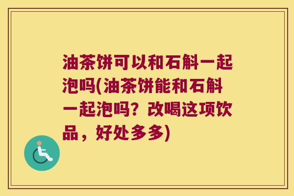 油茶饼可以和石斛一起泡吗(油茶饼能和石斛一起泡吗？改喝这项饮品，好处多多)