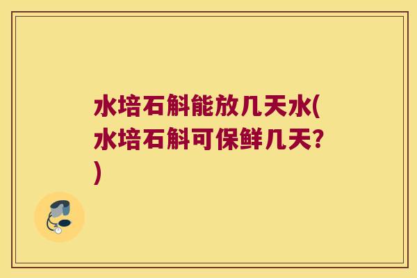 水培石斛能放几天水(水培石斛可保鲜几天？)