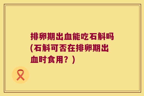排卵期出血能吃石斛吗(石斛可否在排卵期出血时食用？)