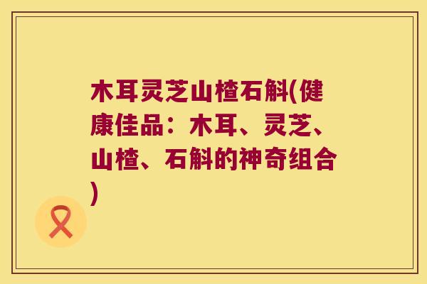 木耳灵芝山楂石斛(健康佳品：木耳、灵芝、山楂、石斛的神奇组合)