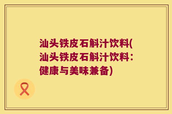 汕头铁皮石斛汁饮料(汕头铁皮石斛汁饮料：健康与美味兼备)