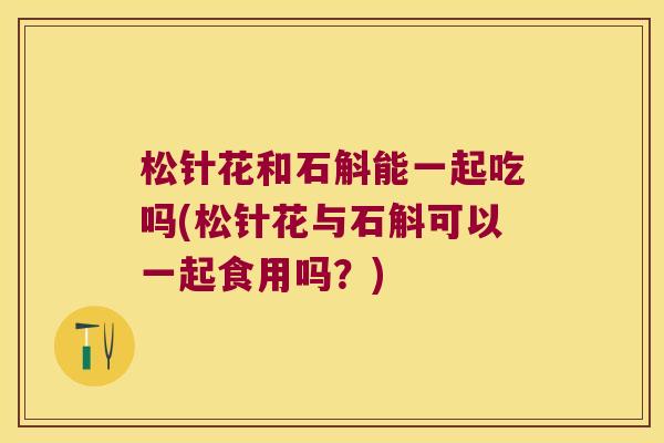 松针花和石斛能一起吃吗(松针花与石斛可以一起食用吗？)