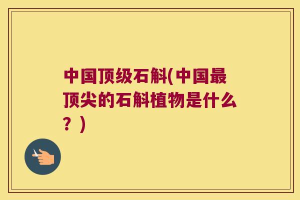 中国顶级石斛(中国最顶尖的石斛植物是什么？)
