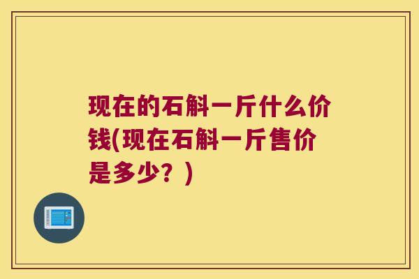 现在的石斛一斤什么价钱(现在石斛一斤售价是多少？)