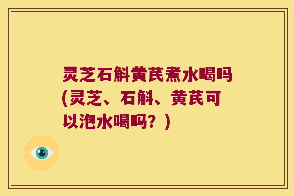 灵芝石斛黄芪煮水喝吗(灵芝、石斛、黄芪可以泡水喝吗？)
