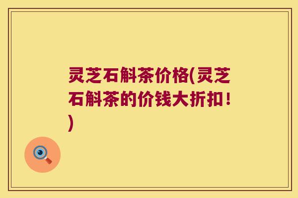 灵芝石斛茶价格(灵芝石斛茶的价钱大折扣！)